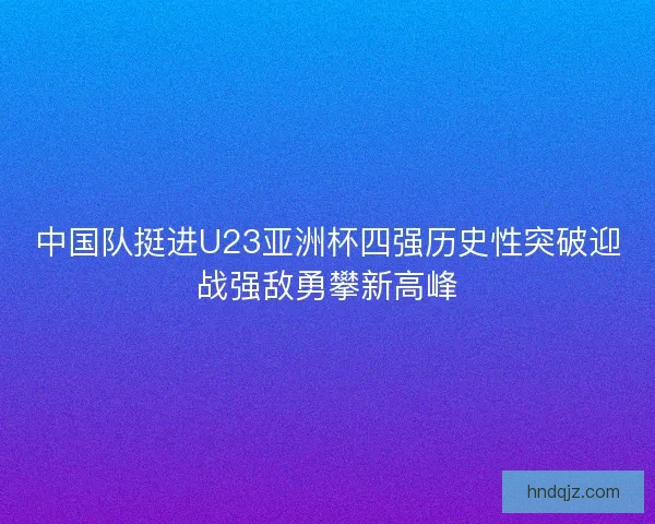 中国队挺进U23亚洲杯四强历史性突破迎战强敌勇攀新高峰
