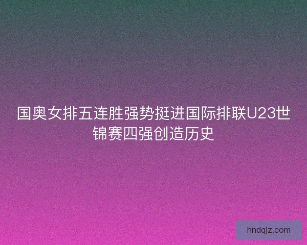 国奥女排五连胜强势挺进国际排联U23世锦赛四强创造历史