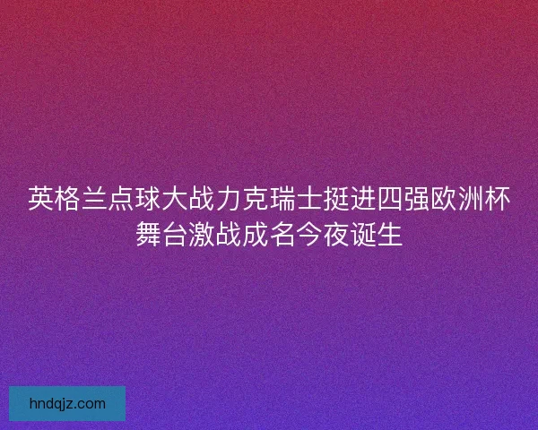 英格兰点球大战力克瑞士挺进四强欧洲杯舞台激战成名今夜诞生