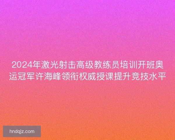 2024年激光射击高级教练员培训开班奥运冠军许海峰领衔权威授课提升竞技水平 2024年激光射击高级教练员培训开班奥运冠军许海峰领衔权威授课提升竞技水平