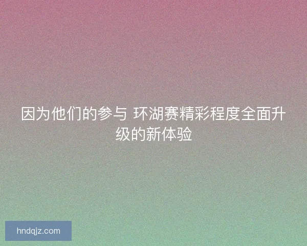 因为他们的参与 环湖赛精彩程度全面升级的新体验