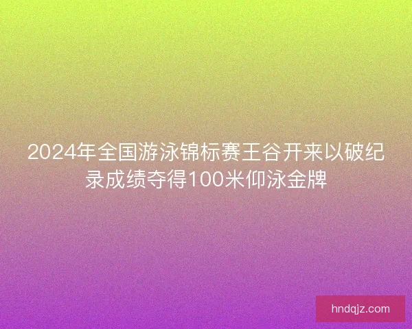 2024年全国游泳锦标赛王谷开来以破纪录成绩夺得100米仰泳金牌