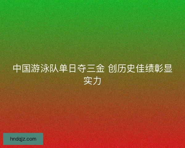 中国游泳队单日夺三金 创历史佳绩彰显实力