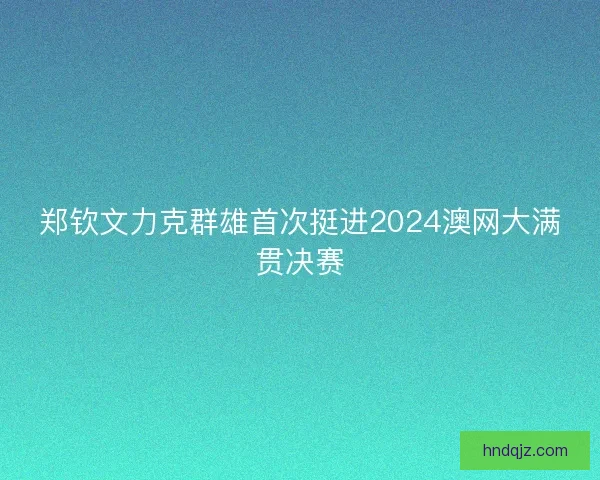 郑钦文力克群雄首次挺进2024澳网大满贯决赛