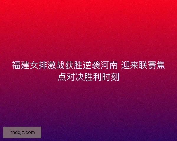 福建女排激战获胜逆袭河南 迎来联赛焦点对决胜利时刻
