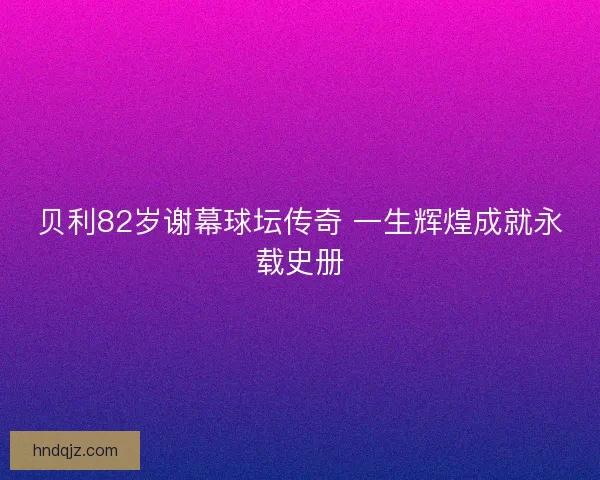 贝利82岁谢幕球坛传奇 一生辉煌成就永载史册