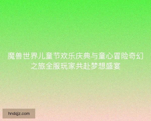 魔兽世界儿童节欢乐庆典与童心冒险奇幻之旅全服玩家共赴梦想盛宴