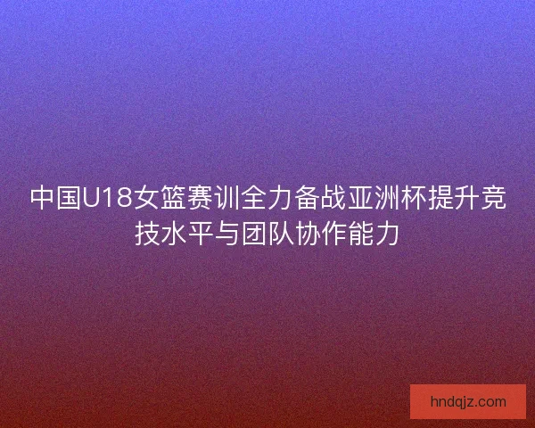中国U18女篮赛训全力备战亚洲杯提升竞技水平与团队协作能力 中国U18女篮赛训全力备战亚洲杯提升竞技水平与团队协作能力