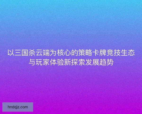 以三国杀云端为核心的策略卡牌竞技生态与玩家体验新探索发展趋势 以三国杀云端为核心的策略卡牌竞技生态与玩家体验新探索发展趋势