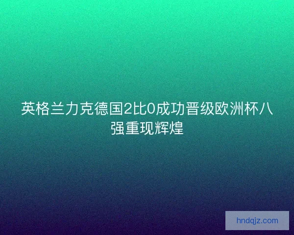 英格兰力克德国2比0成功晋级欧洲杯八强重现辉煌 英格兰力克德国2比0成功晋级欧洲杯八强重现辉煌