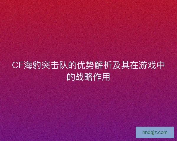 CF海豹突击队的优势解析及其在游戏中的战略作用 CF海豹突击队的优势解析及其在游戏中的战略作用