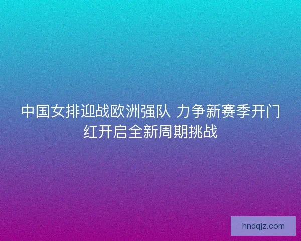 中国女排迎战欧洲强队 力争新赛季开门红开启全新周期挑战 中国女排迎战欧洲强队 力争新赛季开门红开启全新周期挑战